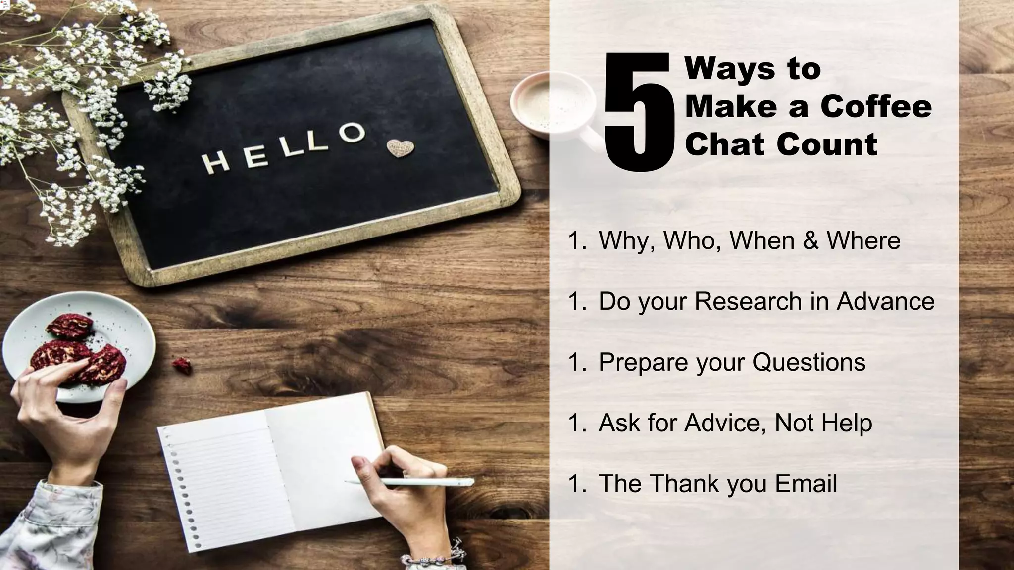 1. Why, Who, When & Where
1. Do your Research in Advance
1. Prepare your Questions
1. Ask for Advice, Not Help
1. The Thank you Email
5
Ways to
Make a Coffee
Chat Count
 
