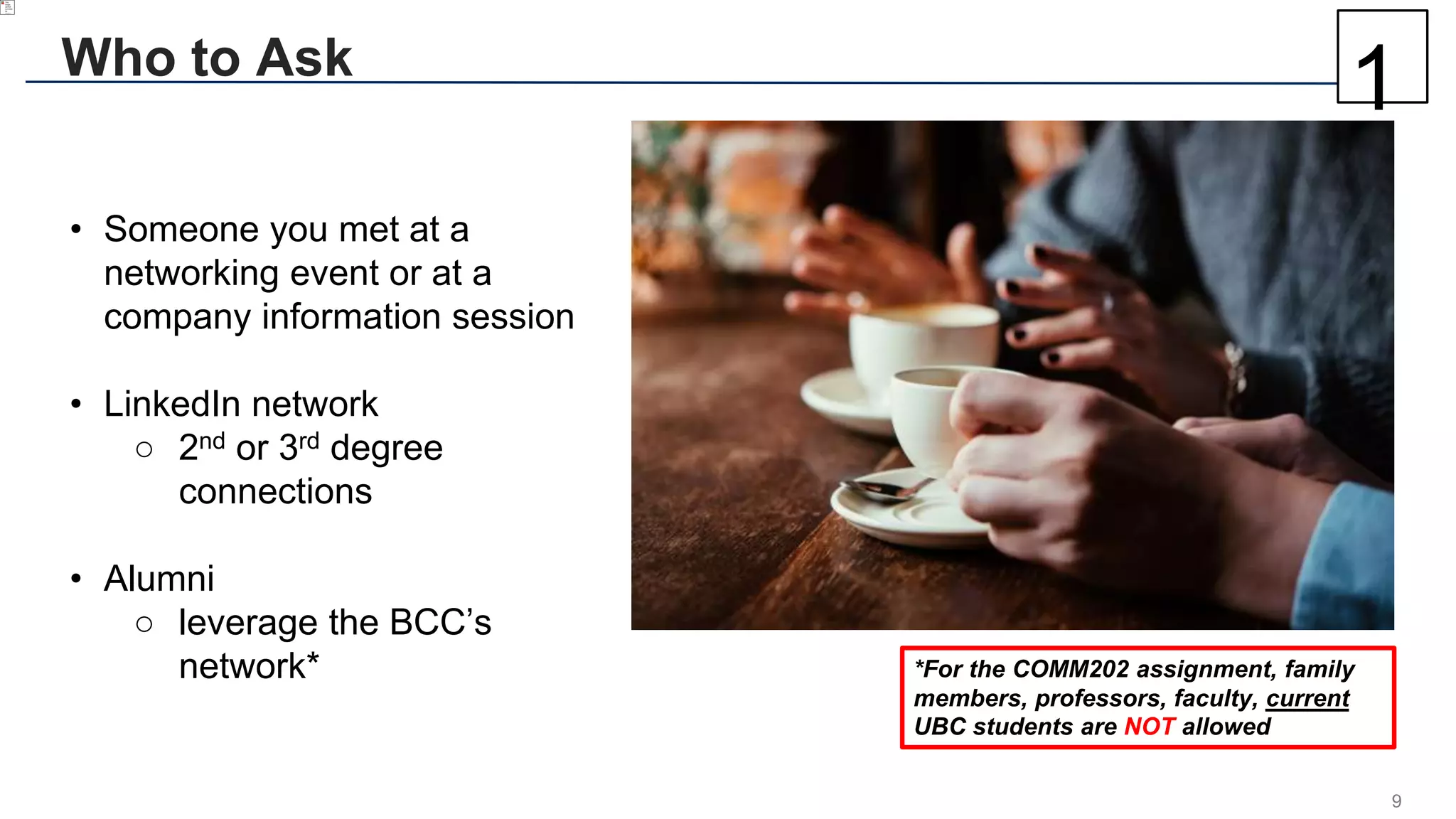 9
Who to Ask
• Someone you met at a
networking event or at a
company information session
• LinkedIn network
○ 2nd or 3rd degree
connections
• Alumni
○ leverage the BCC’s
network* *For the COMM202 assignment, family
members, professors, faculty, current
UBC students are NOT allowed
1
 