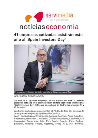 noticiaseconomía
41 empresas cotizadas asistirán este
año al 'Spain Investors Day'
41 empresas cotizadas asistirán este año al 'Spain Investors Day'
02 ENE 2020 17:52H MADRID
Un total de 41 grandes empresas, en su mayoría del Ibex 35, estarán
presentes este año en la décima edición del foro económico internacional
'Spain Investors Day' (SID), que se celebrará en Madrid los próximos 14 y
15 de enero.
Las firmas participantes representan el 71,4% del Ibex 35, además de
otras grandes empresas del Mercado Continuo.
Las 41 compañías confirmadas son Acciona, Acerinox, Aena, Amadeus,
Atresmedia, Bankinter, CaixaBank, Catalana Occidente, Cecabank, CIE
Automotive, Corporación Alba, Ebro Foods, Enagás, Ence, Endesa,
Euskaltel, Ferrovial, Fluidra, Gestamp, Grupo ACS, IAG, Iberdrola,
 
