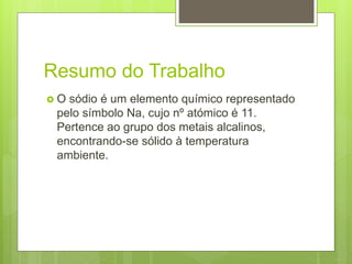 Resumo do Trabalho
 O sódio é um elemento químico representado
pelo símbolo Na, cujo nº atómico é 11.
Pertence ao grupo dos metais alcalinos,
encontrando-se sólido à temperatura
ambiente.
 