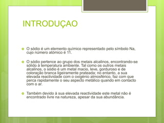 INTRODUÇAO
 O sódio é um elemento químico representado pelo símbolo Na,
cujo número atómico é 11.
 O sódio pertence ao grupo dos metais alcalinos, encontrando-se
sólido à temperatura ambiente. Tal como os outros metais
alcalinos, o sódio é um metal macio, leve, gorduroso e de
coloração branca ligeiramente prateada; no entanto, a sua
elevada reactividade com o oxigénio atmosférico, faz com que
perca rapidamente o seu aspecto metálico quando em contacto
com o ar.
 Também devido à sua elevada reactividade este metal não é
encontrado livre na natureza, apesar da sua abundância.
 