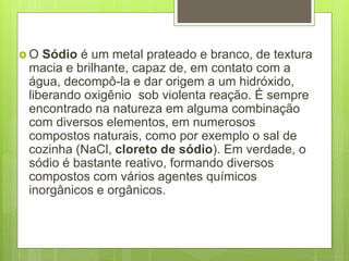  O Sódio é um metal prateado e branco, de textura
macia e brilhante, capaz de, em contato com a
água, decompô-la e dar origem a um hidróxido,
liberando oxigênio sob violenta reação. É sempre
encontrado na natureza em alguma combinação
com diversos elementos, em numerosos
compostos naturais, como por exemplo o sal de
cozinha (NaCl, cloreto de sódio). Em verdade, o
sódio é bastante reativo, formando diversos
compostos com vários agentes químicos
inorgânicos e orgânicos.
 