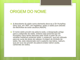 ORIGEM DO NOME
 A descoberta do sódio como elemento deve-se a Sir Humpfrey
Davy que, em 1807, em Inglaterra, isolou o sódio puro através
da electrólise da soda caustica (NaOH).
 O nome sódio provém da palavra soda, a designação antiga
para o carbonato de sódio, embora seja possível que Sir
Humpfrey Davy tenha derivado este nome a partir de um
remédio medieval contendo sódio, o sodanum, que era utilizado
para as curas de dores de cabeça. A origem do símbolo do
sódio, Na, esta relacionado com a palavra neo-latina, natrium,
que por sua vez provém da palavra árabe natron (soda,
carbonato de sódio).
 