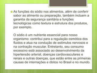  As funções do sódio nos alimentos, além de conferir
sabor ao alimento ou preparação, também incluem a
garantia da segurança sanitária e funções
tecnológicas como textura e estrutura dos produtos,
por exemplo.
O sódio é um nutriente essencial para nosso
organismo: contribui para a regulação osmótica dos
fluidos e atua na condução de estímulos nervosos e
na contração muscular. Entretanto, seu consumo
excessivo está associado ao desenvolvimento da
hipertensão arterial, doenças cardiovasculares e
renais e outras doenças, que estão entre as primeiras
causas de internações e óbitos no Brasil e no mundo.
 