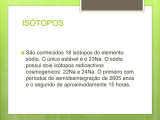 ISÓTOPOS
 São conhecidos 18 isótopos do elemento
sódio. O único estável é o 23Na. O sódio
possui dois isótopos radioactivos
cosmogenicos: 22Na e 24Na. O primeiro com
períodos de semidesintegração de 2605 anos
e o segundo de aproximadamente 15 horas.
 
