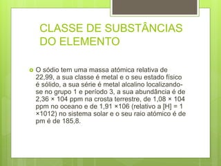 CLASSE DE SUBSTÂNCIAS
DO ELEMENTO
 O sódio tem uma massa atómica relativa de
22,99, a sua classe é metal e o seu estado físico
é sólido, a sua série é metal alcalino localizando-
se no grupo 1 e período 3, a sua abundância é de
2,36 × 104 ppm na crosta terrestre, de 1,08 × 104
ppm no oceano e de 1,91 ×106 (relativo a [H] = 1
×1012) no sistema solar e o seu raio atómico é de
pm é de 185,8.
 