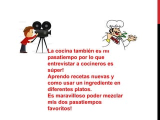 La cocina también es mi
pasatiempo por lo que
entrevistar a cocineros es
súper!
Aprendo recetas nuevas y
como usar un ingrediente en
diferentes platos.
Es maravilloso poder mezclar
mis dos pasatiempos
favoritos!
 