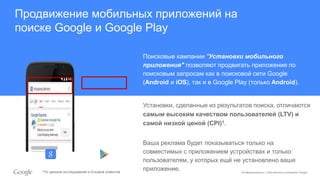 Конфиденциально. Собственность компании Google.
Продвижение мобильных приложений на
поиске Google и Google Play
Поисковые кампании "Установки мобильного
приложения" позволяют продвигать приложения по
поисковым запросам как в поисковой сети Google
(Android и iOS), так и в Google Play (только Android).
Установки, сделанные из результатов поиска, отличаются
самым высоким качеством пользователей (LTV) и
самой низкой ценой (CPI)1.
Ваша реклама будет показываться только на
совместимых с приложением устройствах и только
пользователям, у которых ещё не установлено ваше
приложение.1По данным исследований и отзывов клиентов
 