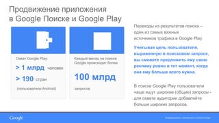 Конфиденциально. Собственность компании Google.Конфиденциально. Собственность компании Google.
Продвижение приложения
в Google Поиске и Google Play
Охват Google Play:
(пользователи Android)
> 190 стран
> 1 млрд человек
Каждый месяц на поиске
Google происходит более
100 млрд
запросов
Переходы из результатов поиска –
один из самых важных
источников трафика в Google Play.
Учитывая цель пользователя,
выраженную в поисковом запросе,
вы сможете предложить ему свою
рекламу ровно в тот момент, когда
она ему больше всего нужна.
В поиске Google Play пользователи
чаще ищут широкие (общие) запросы -
для охвата аудитории добавляйте
больше широких запросов.
 