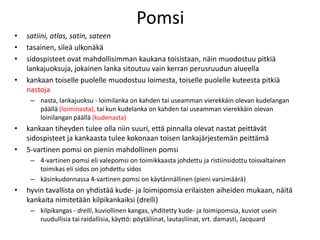 Pomsi
• satiini, atlas, satin, sateen
• tasainen, sileä ulkonäkä
• sidospisteet ovat mahdollisimman kaukana toisistaan, näin muodostuu pitkiä
lankajuoksuja, jokainen lanka sitoutuu vain kerran perusruudun alueella
• kankaan toiselle puolelle muodostuu loimesta, toiselle puolelle kuteesta pitkiä
nastoja
– nasta, lankajuoksu - loimilanka on kahden tai useamman vierekkäin olevan kudelangan
päällä (loiminasta), tai kun kudelanka on kahden tai useamman vierekkäin olevan
loinilangan päällä (kudenasta)
• kankaan tiheyden tulee olla niin suuri, että pinnalla olevat nastat peittävät
sidospisteet ja kankaasta tulee kokonaan toisen lankajärjestemän peittämä
• 5-vartinen pomsi on pienin mahdollinen pomsi
– 4-vartinen pomsi eli valepomsi on toimikkaasta johdettu ja ristiinsidottu toisvaltainen
toimikas eli sidos on johdettu sidos
– käsinkudonnassa 4-vartinen pomsi on käytännällinen (pieni varsimäärä)
• hyvin tavallista on yhdistää kude- ja loimipomsia erilaisten aiheiden mukaan, näitä
kankaita nimitetään kilpikankaiksi (drelli)
– kilpikangas - drelli, kuviollinen kangas, yhditetty kude- ja loimipomsia, kuviot usein
ruudullisia tai raidallisia, käyttö: pöytäliinat, lautasliinat, vrt. damasti, Jacquard
 