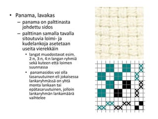 • Panama, lavakas
– panama on palttinasta
johdettu sidos
– palttinan samalla tavalla
sitoutuvia loimi- ja
kudelankoja asetetaan
useita vierekkäin
• langat muodostavat esim.
2:n, 3:n, 4:n langan ryhmiä
sekä kuteen että loimen
suunnassa
• panamasidos voi olla
tasaruutuinen eli jokaisessa
lankaryhmässä on yhtä
monta lankaan tai
epätasaruutuinen, jolloin
lankaryhmän lankamäärä
vaihtelee
 