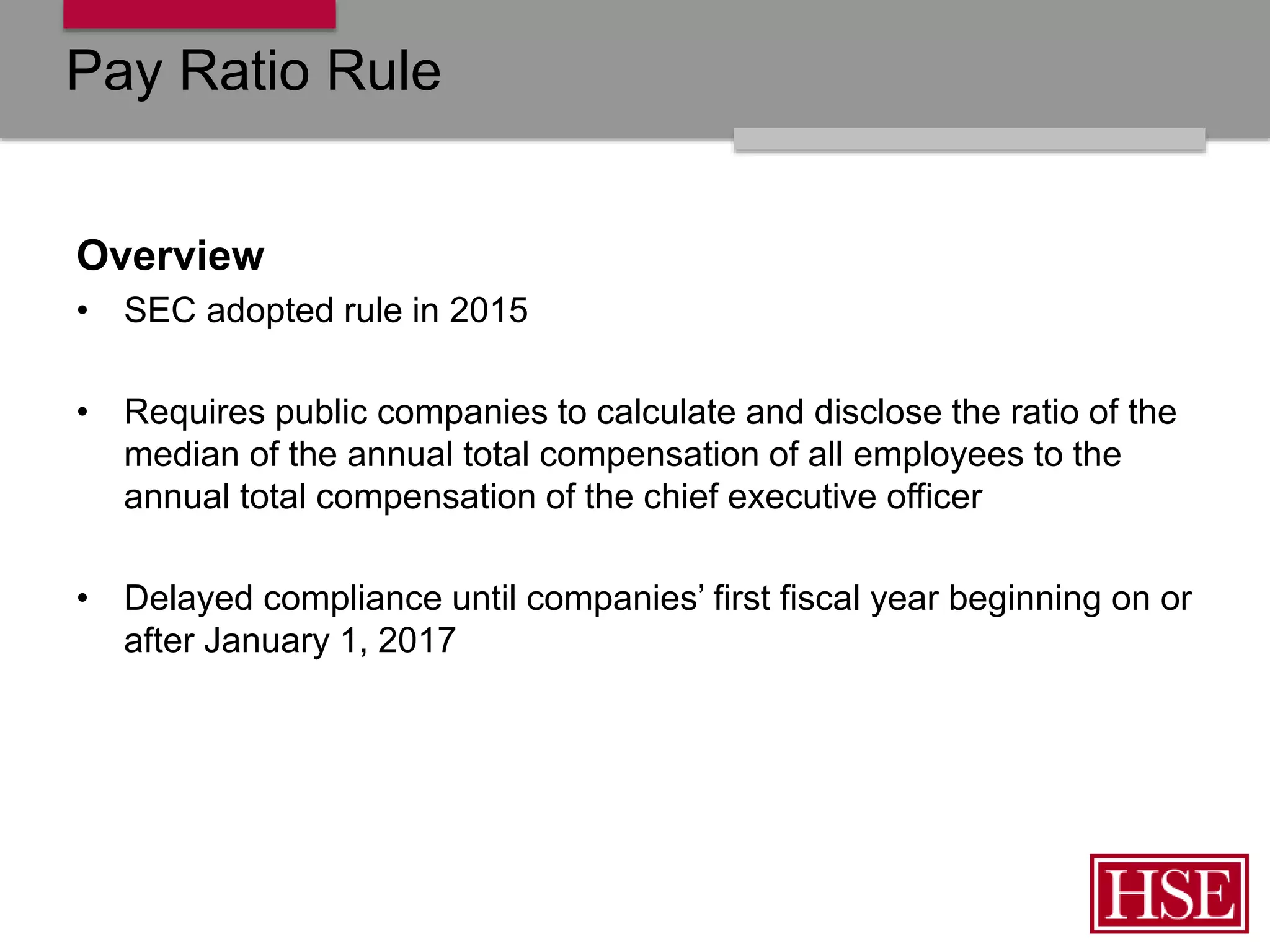 Pay Ratio Rule
Overview
• SEC adopted rule in 2015
• Requires public companies to calculate and disclose the ratio of the
median of the annual total compensation of all employees to the
annual total compensation of the chief executive officer
• Delayed compliance until companies’ first fiscal year beginning on or
after January 1, 2017
 