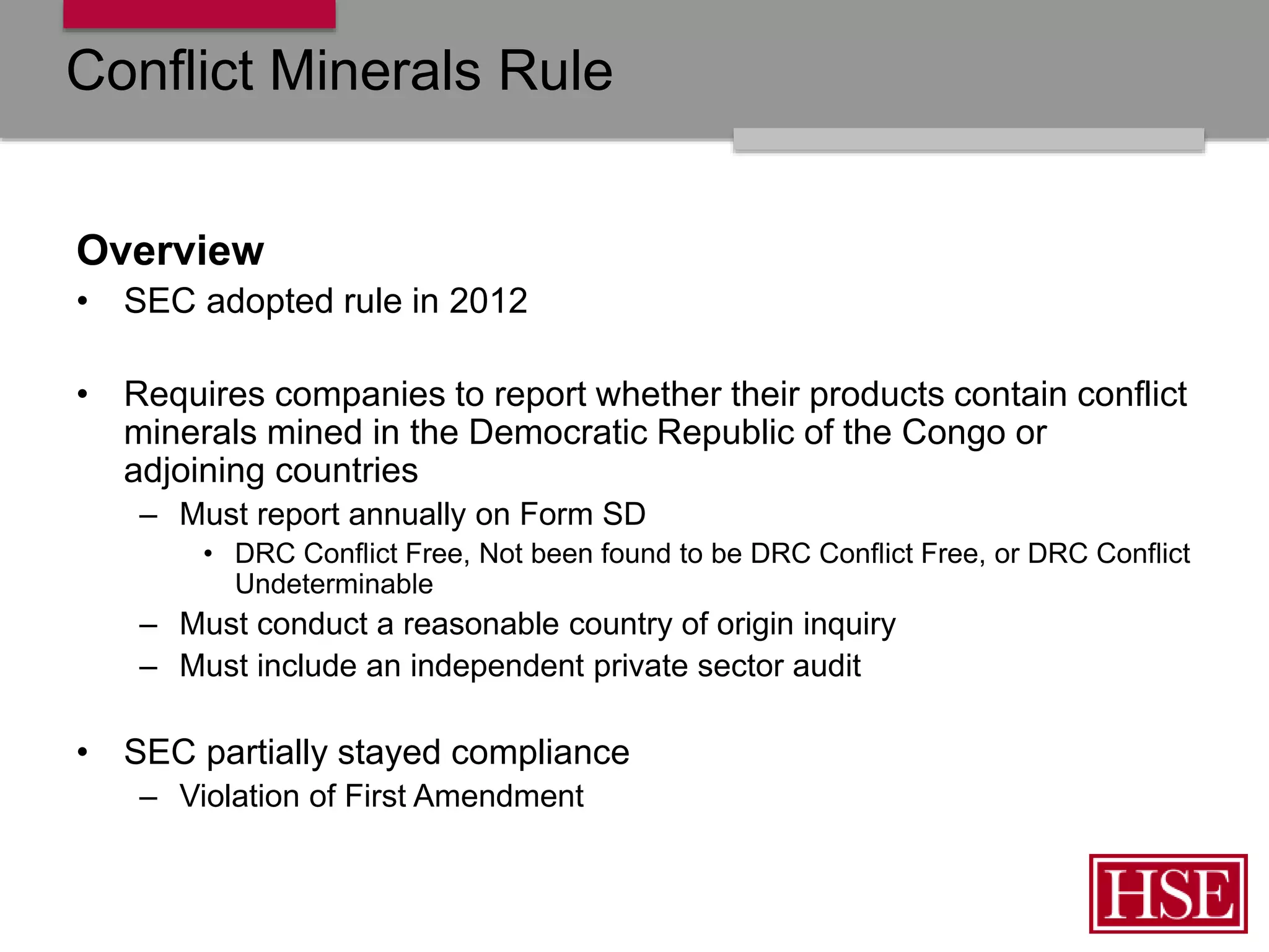 Conflict Minerals Rule
Overview
• SEC adopted rule in 2012
• Requires companies to report whether their products contain conflict
minerals mined in the Democratic Republic of the Congo or
adjoining countries
– Must report annually on Form SD
• DRC Conflict Free, Not been found to be DRC Conflict Free, or DRC Conflict
Undeterminable
– Must conduct a reasonable country of origin inquiry
– Must include an independent private sector audit
• SEC partially stayed compliance
– Violation of First Amendment
 