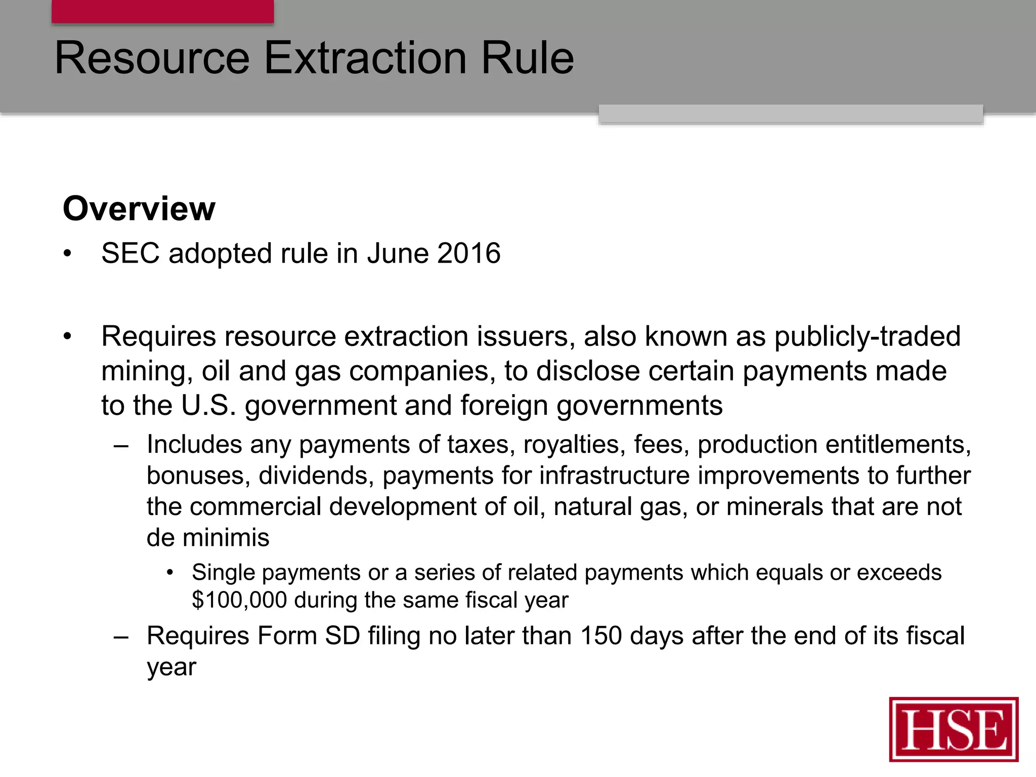 Resource Extraction Rule
Overview
• SEC adopted rule in June 2016
• Requires resource extraction issuers, also known as publicly-traded
mining, oil and gas companies, to disclose certain payments made
to the U.S. government and foreign governments
– Includes any payments of taxes, royalties, fees, production entitlements,
bonuses, dividends, payments for infrastructure improvements to further
the commercial development of oil, natural gas, or minerals that are not
de minimis
• Single payments or a series of related payments which equals or exceeds
$100,000 during the same fiscal year
– Requires Form SD filing no later than 150 days after the end of its fiscal
year
 