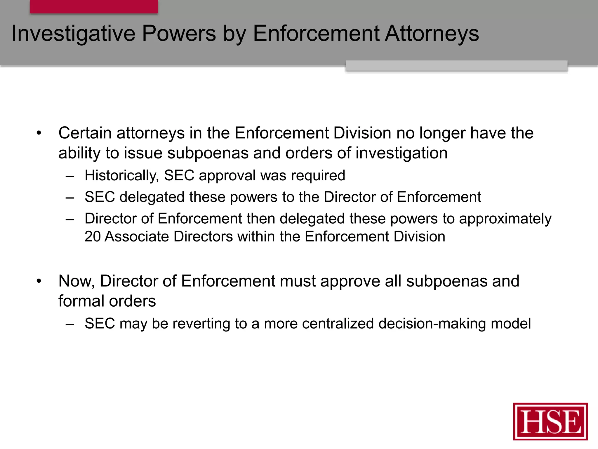 Investigative Powers by Enforcement Attorneys
• Certain attorneys in the Enforcement Division no longer have the
ability to issue subpoenas and orders of investigation
– Historically, SEC approval was required
– SEC delegated these powers to the Director of Enforcement
– Director of Enforcement then delegated these powers to approximately
20 Associate Directors within the Enforcement Division
• Now, Director of Enforcement must approve all subpoenas and
formal orders
– SEC may be reverting to a more centralized decision-making model
 