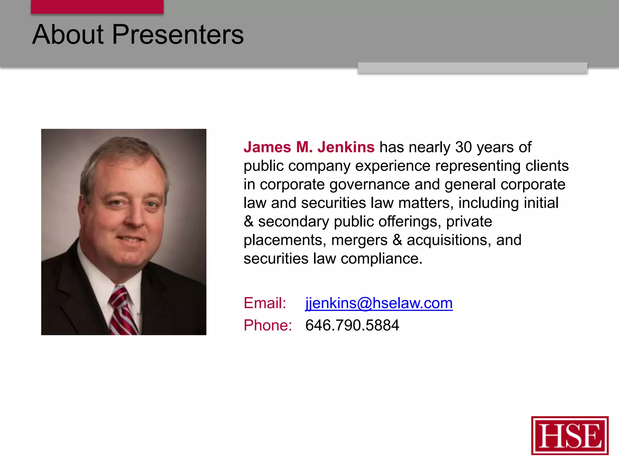 About Presenters
James M. Jenkins has nearly 30 years of
public company experience representing clients
in corporate governance and general corporate
law and securities law matters, including initial
& secondary public offerings, private
placements, mergers & acquisitions, and
securities law compliance.
Email: jjenkins@hselaw.com
Phone: 646.790.5884
 