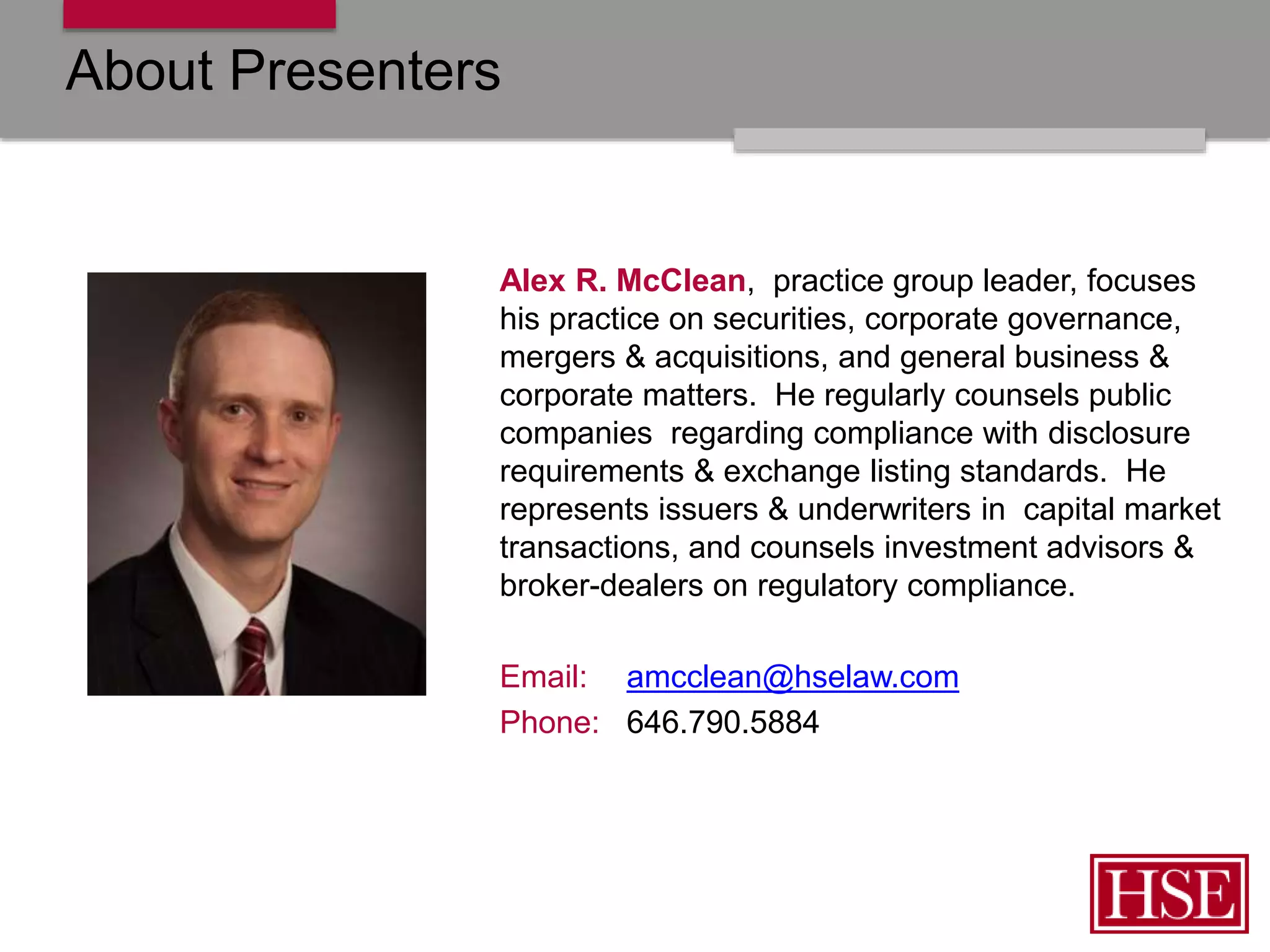 About Presenters
Alex R. McClean, practice group leader, focuses
his practice on securities, corporate governance,
mergers & acquisitions, and general business &
corporate matters. He regularly counsels public
companies regarding compliance with disclosure
requirements & exchange listing standards. He
represents issuers & underwriters in capital market
transactions, and counsels investment advisors &
broker-dealers on regulatory compliance.
Email: amcclean@hselaw.com
Phone: 646.790.5884
 