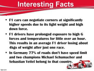 Interesting Facts
.
• F1 cars can negotiate corners at significantly
higher speeds due to its light weight and high
down force.
• F1 drivers have prolonged exposure to high G
forces and temperatures for little over an hour.
This results in an average F1 driver losing about
4kgs of weight after just one race.
• In Germany 77% of roads don’t have speed limit
and two champions Michael Schumacher and
Sebastian Vettel belong to that country.
 