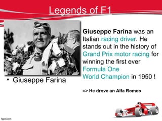 Legends of F1
• Giuseppe Farina
Giuseppe Farina was an
Italian racing driver. He
stands out in the history of
Grand Prix motor racing for
winning the first ever
Formula One
World Champion in 1950 !
=> He drove an Alfa Romeo
 