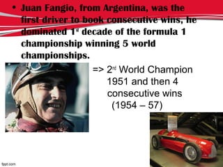• Juan Fangio, from Argentina, was the
first driver to book consecutive wins, he
dominated 1st
decade of the formula 1
championship winning 5 world
championships.
• => 2nd
World Champion
in lllllllllllllllllllllll 1951 and then 4
jjjjjjjj consecutive wins
jjjjjjjjjj (1954 – 57)
 