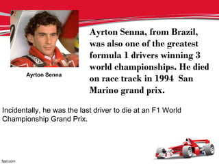 Ayrton Senna
Ayrton Senna, from Brazil,
was also one of the greatest
formula 1 drivers winning 3
world championships. He died
on race track in 1994 San
Marino grand prix.
Incidentally, he was the last driver to die at an F1 World
Championship Grand Prix.
 