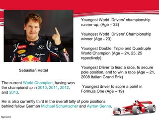 Sebastian Vettel
Youngest World Drivers' championship
runner-up. (Age – 22)
Youngest World Drivers' Championship
winner (Age - 23)
Youngest Double, Triple and Quadruple
World Champion (Age – 24, 25, 25
repectively)
Youngest Driver to lead a race, to secure
pole position, and to win a race (Age – 21,
2008 Italian Grand Prix)
Youngest driver to score a point in
Formula One (Age – 19)
The current World Champion, having won
the championship in 2010, 2011, 2012,
and 2013.
He is also currently third in the overall tally of pole positions
behind fellow German Michael Schumacher and Ayrton Senna.
 
