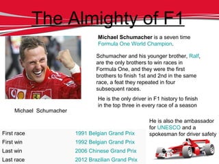 Michael Schumacher
The Almighty of F1
Michael Schumacher is a seven time
Formula One World Champion.
He is the only driver in F1 history to finish
in the top three in every race of a season
He is also the ambassador
for UNESCO and a
spokesman for driver safety
Schumacher and his younger brother, Ralf,
are the only brothers to win races in
Formula One, and they were the first
brothers to finish 1st and 2nd in the same
race, a feat they repeated in four
subsequent races.
First race 1991 Belgian Grand Prix
First win 1992 Belgian Grand Prix
Last win 2006 Chinese Grand Prix
Last race 2012 Brazilian Grand Prix
 