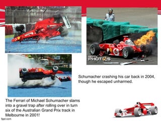 The Ferrari of Michael Schumacher slams
into a gravel trap after rolling over in turn
six of the Australian Grand Prix track in
Melbourne in 2001!
Schumacher crashing his car back in 2004,
though he escaped unharmed.
 