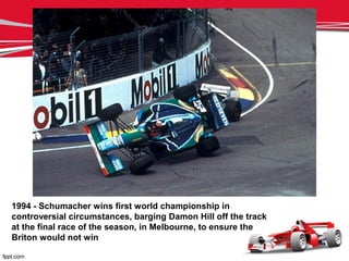 1994 - Schumacher wins first world championship in
controversial circumstances, barging Damon Hill off the track
at the final race of the season, in Melbourne, to ensure the
Briton would not win
 