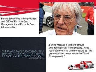Stirling Moss is a former Formula
One racing driver from England. He is
regarded by some commentators as "the
greatest driver never to win the World
Championship".
Bernie Ecclestone is the president
and CEO of Formula One
Management and Formula One
Administration.
 