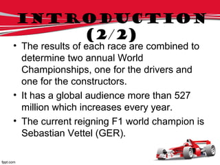 • The results of each race are combined to
determine two annual World
Championships, one for the drivers and
one for the constructors.
• It has a global audience more than 527
million which increases every year.
• The current reigning F1 world champion is
Sebastian Vettel (GER).
Introduction
(2/2)
 