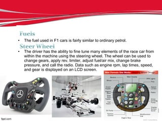 • The fuel used in F1 cars is fairly similar to ordinary petrol.
• The driver has the ability to fine tune many elements of the race car from
within the machine using the steering wheel. The wheel can be used to
change gears, apply rev. limiter, adjust fuel/air mix, change brake
pressure, and call the radio. Data such as engine rpm, lap times, speed,
and gear is displayed on an LCD screen.
 