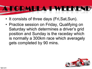 • It consists of three days (Fri,Sat,Sun).
• Practice session on Friday, Qualifying on
Saturday which determines a driver’s grid
position and Sunday is the raceday which
is normally a 300km race which averagely
gets completed by 90 mins.
 