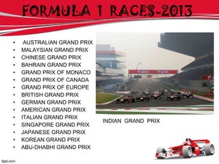 • AUSTRALIAN GRAND PRIX
• MALAYSIAN GRAND PRIX
• CHINESE GRAND PRIX
• BAHRAIN GRAND PRIX
• GRAND PRIX OF MONACO
• GRAND PRIX OF CANADA
• GRAND PRIX OF EUROPE
• BRITISH GRAND PRIX
• GERMAN GRAND PRIX
• AMERICAN GRAND PRIX
• ITALIAN GRAND PRIX
• SINGAPORE GRAND PRIX
• JAPANESE GRAND PRIX
• KOREAN GRAND PRIX
• ABU-DHABHI GRAND PRIX
INDIAN GRAND PRIX
FORMULA 1 RACES-2013
 