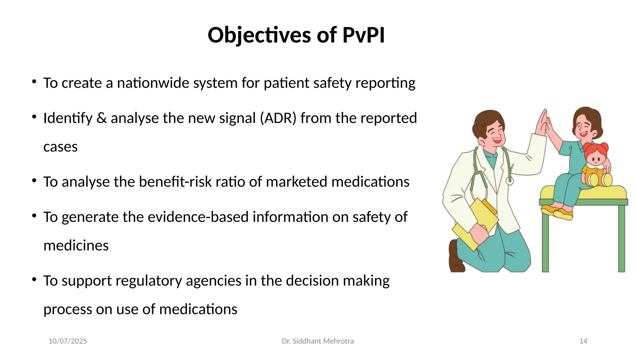 10/07/2025 Dr. Siddhant Mehrotra 14
Objectives of PvPI
• To create a nationwide system for patient safety reporting
• Identify & analyse the new signal (ADR) from the reported
cases
• To analyse the benefit-risk ratio of marketed medications
• To generate the evidence-based information on safety of
medicines
• To support regulatory agencies in the decision making
process on use of medications
 