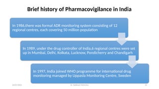 10/07/2025 Dr. Siddhant Mehrotra 10
Brief history of Pharmacovigilance in India
In 1986,there was formal ADR monitoring system consisting of 12
regional centres, each covering 50 million population
In 1989, under the drug controller of India,6 regional centres were set
up in Mumbai, Delhi, Kolkata, Lucknow, Pondicherry and Chandigarh
In 1997, India joined WHO programme for international drug
monitoring managed by Uppasla Monitoring Centre, Sweden
 