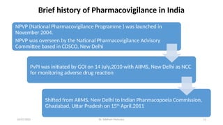 10/07/2025 Dr. Siddhant Mehrotra 11
NPVP (National Pharmacovigilance Programme ) was launched in
November 2004.
NPVP was overseen by the National Pharmacovigilance Advisory
Committee based in CDSCO, New Delhi
PvPI was initiated by GOI on 14 July,2010 with AIIMS, New Delhi as NCC
for monitoring adverse drug reaction
Shifted from AIIMS, New Delhi to Indian Pharmacopoeia Commission,
Ghaziabad, Uttar Pradesh on 15th
April,2011
Brief history of Pharmacovigilance in India
 