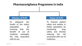 10/07/2025 Dr. Siddhant Mehrotra 12
Mission of PvPI Vision of PvPI
To safeguard the
health of the Indian
population by
ensuring that the
benefit of use of
medicine outweighs
the risks associated
with its use
To improve patient
safety and welfare in
Indian population by
monitoring drug
safety and thereby
reducing the risk
associated with use of
medicines
Pharmacovigilance Programme in India
 