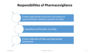 10/07/2025 Dr. Siddhant Mehrotra 13
Responsibilities of Pharmacovigilance
Creates appropriate structures and means of
communication needed to perform its tasks
Expedited and Periodic recording
Timely Collection of Data and Appropriate
assessment
 
