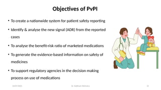10/07/2025 Dr. Siddhant Mehrotra 14
Objectives of PvPI
• To create a nationwide system for patient safety reporting
• Identify & analyse the new signal (ADR) from the reported
cases
• To analyse the benefit-risk ratio of marketed medications
• To generate the evidence-based information on safety of
medicines
• To support regulatory agencies in the decision making
process on use of medications
 