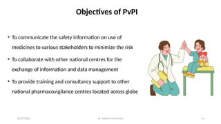 10/07/2025 15
• To communicate the safety information on use of
medicines to various stakeholders to minimize the risk
• To collaborate with other national centres for the
exchange of information and data management
• To provide training and consultancy support to other
national pharmacovigilance centres located across globe
Objectives of PvPI
Dr. Siddhant Mehrotra
 