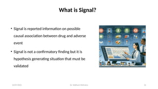 10/07/2025 Dr. Siddhant Mehrotra 16
What is Signal?
• Signal is reported information on possible
causal association between drug and adverse
event
• Signal is not a confirmatory finding but it is
hypothesis generating situation that must be
validated
 