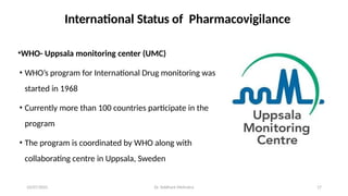 10/07/2025 Dr. Siddhant Mehrotra 17
International Status of Pharmacovigilance
•WHO- Uppsala monitoring center (UMC)
• WHO’s program for International Drug monitoring was
started in 1968
• Currently more than 100 countries participate in the
program
• The program is coordinated by WHO along with
collaborating centre in Uppsala, Sweden
 