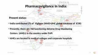 10/07/2025 Dr. Siddhant Mehrotra 19
Pharmacovigilance In India:
Present status:
• India contributed 2% of Vigibase (WHO-UMC global database of ICSR)
• Presently, there are 760 functioning Adverse Drug Monitoring
Centers (AMCs) in the country under PvPI
• AMCs are located in medical colleges and corporate hospitals
 