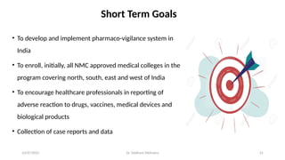 10/07/2025 Dr. Siddhant Mehrotra 21
Short Term Goals
• To develop and implement pharmaco-vigilance system in
India
• To enroll, initially, all NMC approved medical colleges in the
program covering north, south, east and west of India
• To encourage healthcare professionals in reporting of
adverse reaction to drugs, vaccines, medical devices and
biological products
• Collection of case reports and data
 