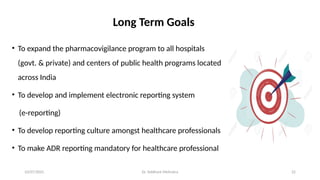 10/07/2025 Dr. Siddhant Mehrotra 22
Long Term Goals
• To expand the pharmacovigilance program to all hospitals
(govt. & private) and centers of public health programs located
across India
• To develop and implement electronic reporting system
(e-reporting)
• To develop reporting culture amongst healthcare professionals
• To make ADR reporting mandatory for healthcare professional
 