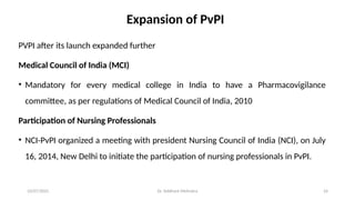 10/07/2025 Dr. Siddhant Mehrotra 24
Expansion of PvPI
PVPI after its launch expanded further
Medical Council of India (MCI)
• Mandatory for every medical college in India to have a Pharmacovigilance
committee, as per regulations of Medical Council of India, 2010
Participation of Nursing Professionals
• NCI-PvPI organized a meeting with president Nursing Council of India (NCI), on July
16, 2014, New Delhi to initiate the participation of nursing professionals in PvPI.
 