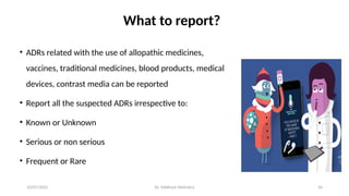 10/07/2025 Dr. Siddhant Mehrotra 26
What to report?
• ADRs related with the use of allopathic medicines,
vaccines, traditional medicines, blood products, medical
devices, contrast media can be reported
• Report all the suspected ADRs irrespective to:
• Known or Unknown
• Serious or non serious
• Frequent or Rare
 