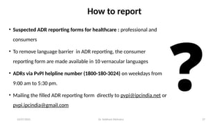 10/07/2025 Dr. Siddhant Mehrotra 27
How to report
• Suspected ADR reporting forms for healthcare : professional and
consumers
• To remove language barrier in ADR reporting, the consumer
reporting form are made available in 10 vernacular languages
• ADRs via PvPI helpline number (1800-180-3024) on weekdays from
9:00 am to 5:30 pm.
• Mailing the filled ADR reporting form directly to pvpi@ipcindia.net or
pvpi.ipcindia@gmail.com
❓
 