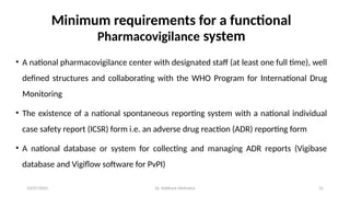 10/07/2025 Dr. Siddhant Mehrotra 31
Minimum requirements for a functional
Pharmacovigilance system
• A national pharmacovigilance center with designated staff (at least one full time), well
defined structures and collaborating with the WHO Program for International Drug
Monitoring
• The existence of a national spontaneous reporting system with a national individual
case safety report (ICSR) form i.e. an adverse drug reaction (ADR) reporting form
• A national database or system for collecting and managing ADR reports (Vigibase
database and Vigiflow software for PvPI)
 